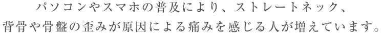 パソコンやスマホの普及により、ストレートネック、背骨や骨盤の歪みが原因による痛みを感じる人が増えています。